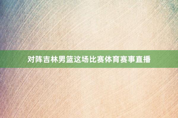 对阵吉林男篮这场比赛体育赛事直播