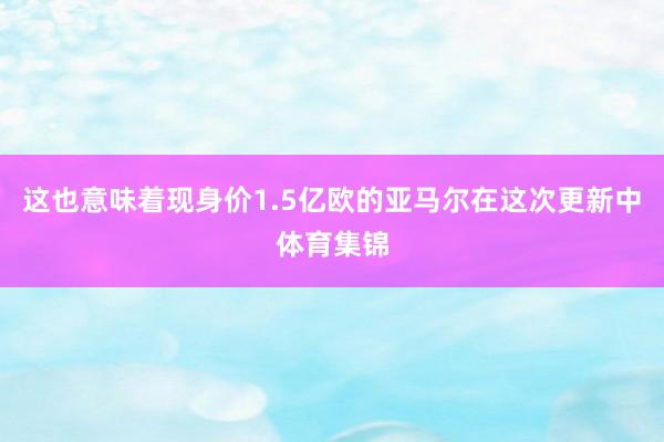 这也意味着现身价1.5亿欧的亚马尔在这次更新中体育集锦