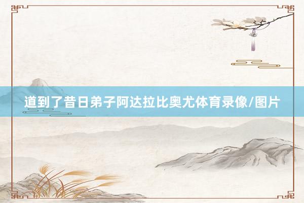 道到了昔日弟子阿达拉比奥尤体育录像/图片