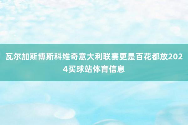 瓦尔加斯博斯科维奇意大利联赛更是百花都放2024买球站体育信息