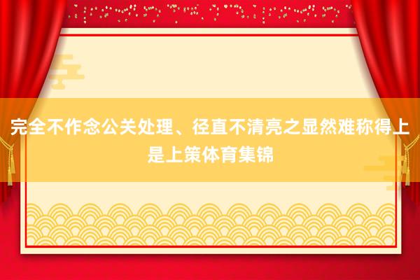 完全不作念公关处理、径直不清亮之显然难称得上是上策体育集锦