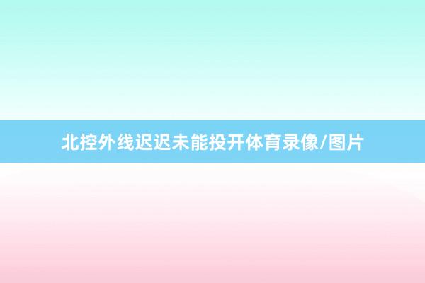 北控外线迟迟未能投开体育录像/图片