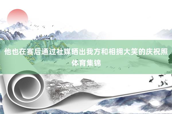 他也在赛后通过社媒晒出我方和相拥大笑的庆祝照体育集锦