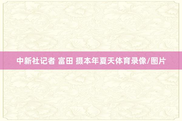 中新社记者 富田 摄本年夏天体育录像/图片