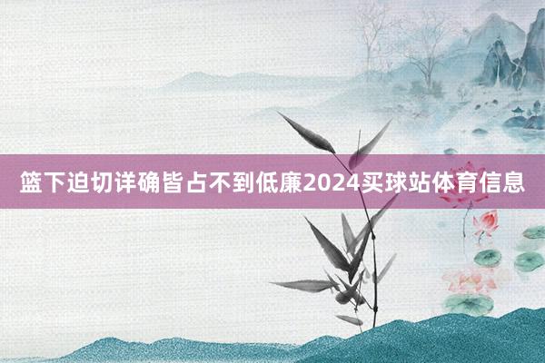 篮下迫切详确皆占不到低廉2024买球站体育信息