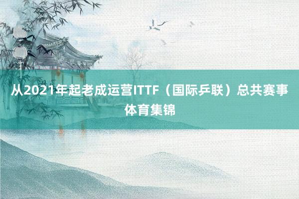 从2021年起老成运营ITTF（国际乒联）总共赛事体育集锦
