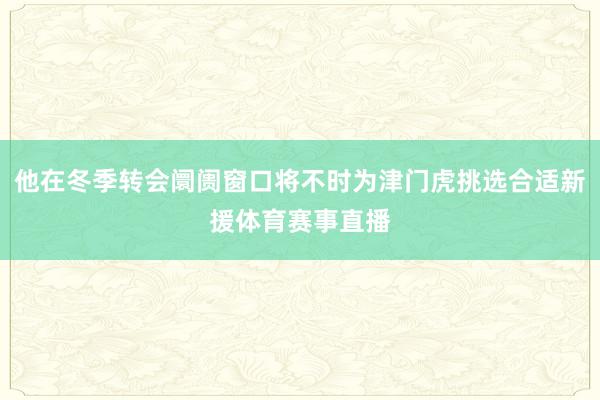 他在冬季转会阛阓窗口将不时为津门虎挑选合适新援体育赛事直播