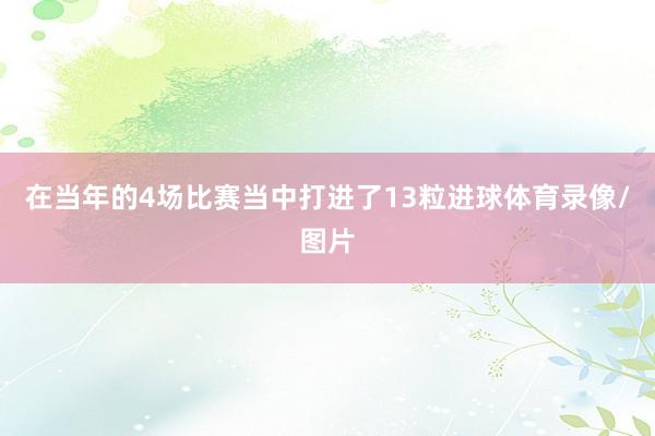 在当年的4场比赛当中打进了13粒进球体育录像/图片