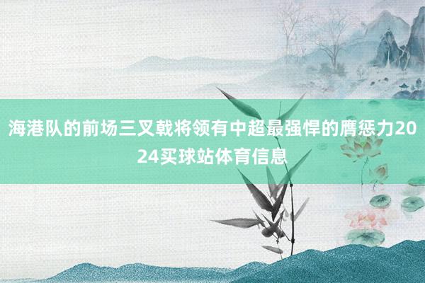 海港队的前场三叉戟将领有中超最强悍的膺惩力2024买球站体育信息