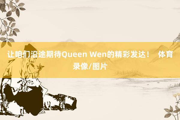 让咱们沿途期待Queen Wen的精彩发达！  体育录像/图片