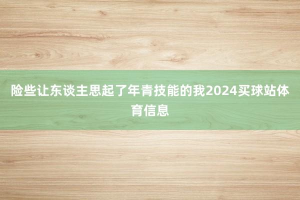 险些让东谈主思起了年青技能的我2024买球站体育信息