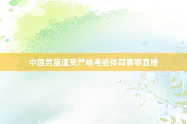 中国男篮遭受严峻考验体育赛事直播
