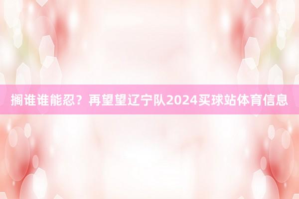 搁谁谁能忍？再望望辽宁队2024买球站体育信息