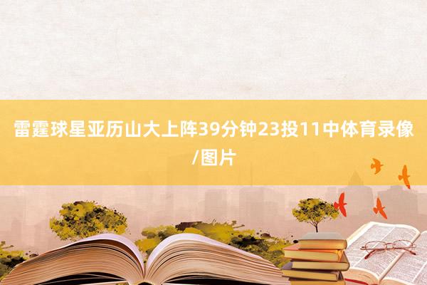 雷霆球星亚历山大上阵39分钟23投11中体育录像/图片