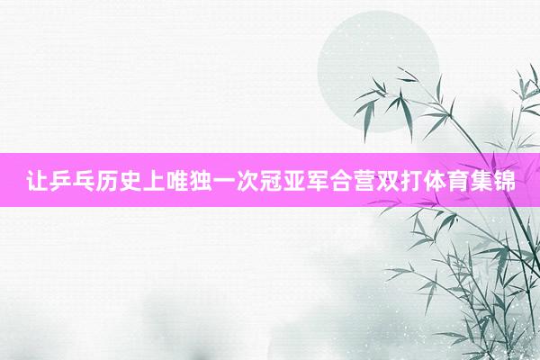 让乒乓历史上唯独一次冠亚军合营双打体育集锦
