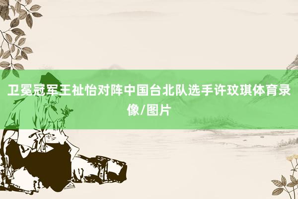 卫冕冠军王祉怡对阵中国台北队选手许玟琪体育录像/图片