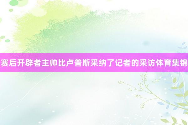 赛后开辟者主帅比卢普斯采纳了记者的采访体育集锦