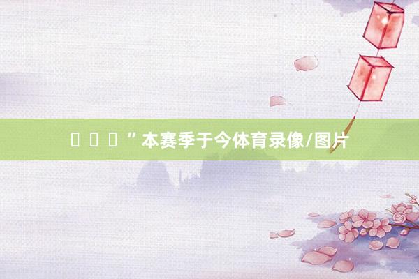 ​​​”本赛季于今体育录像/图片