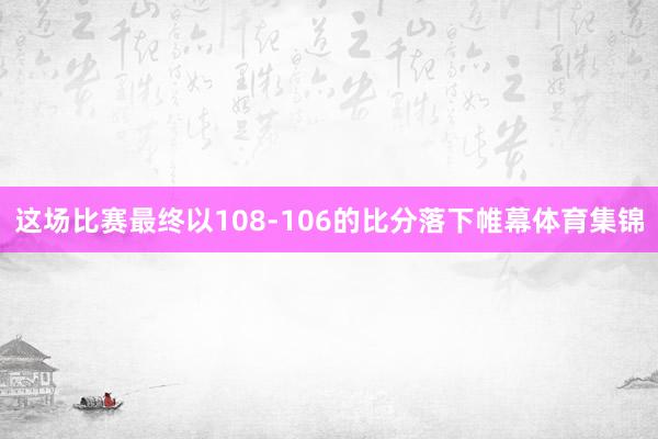 这场比赛最终以108-106的比分落下帷幕体育集锦