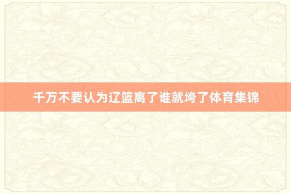 千万不要认为辽篮离了谁就垮了体育集锦