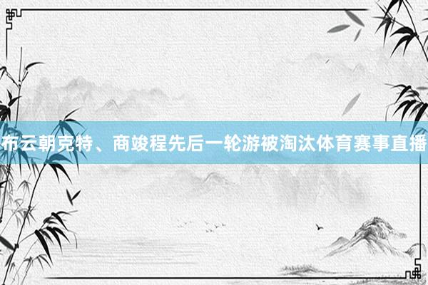 布云朝克特、商竣程先后一轮游被淘汰体育赛事直播