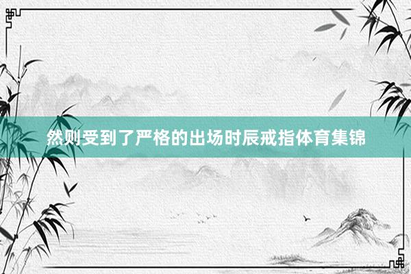 然则受到了严格的出场时辰戒指体育集锦