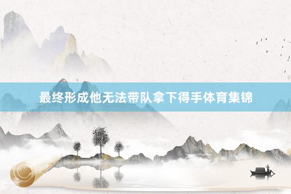 最终形成他无法带队拿下得手体育集锦