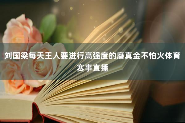 刘国梁每天王人要进行高强度的磨真金不怕火体育赛事直播