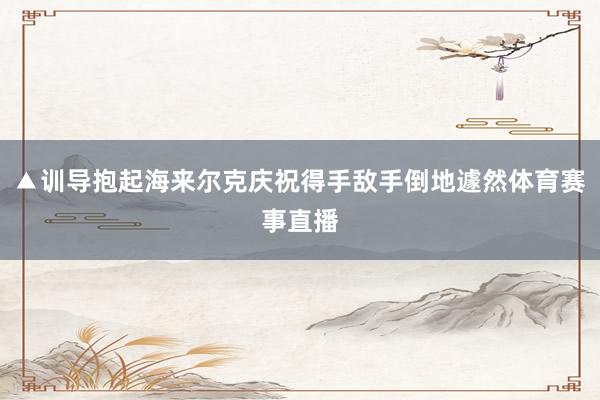 ▲训导抱起海来尔克庆祝得手敌手倒地遽然体育赛事直播