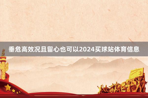 垂危高效况且留心也可以2024买球站体育信息