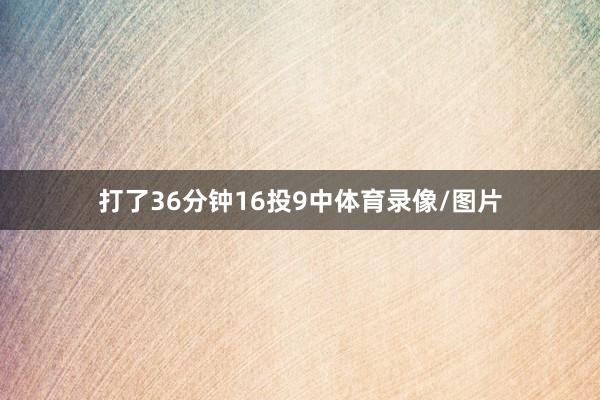 打了36分钟16投9中体育录像/图片