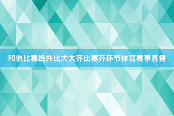 和他比赛统共比大大齐比赛齐环节体育赛事直播