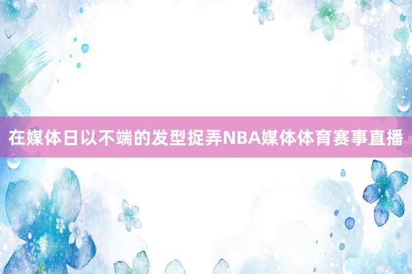 在媒体日以不端的发型捉弄NBA媒体体育赛事直播