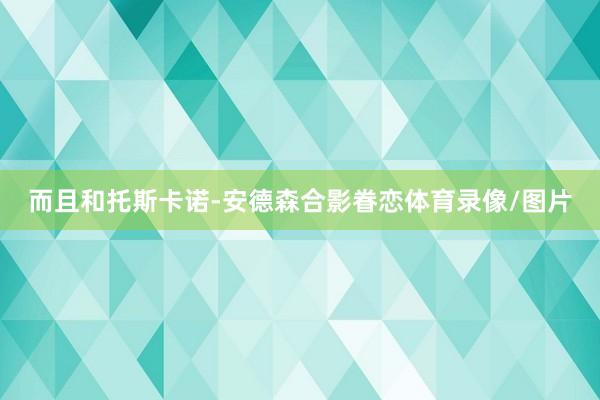 而且和托斯卡诺-安德森合影眷恋体育录像/图片