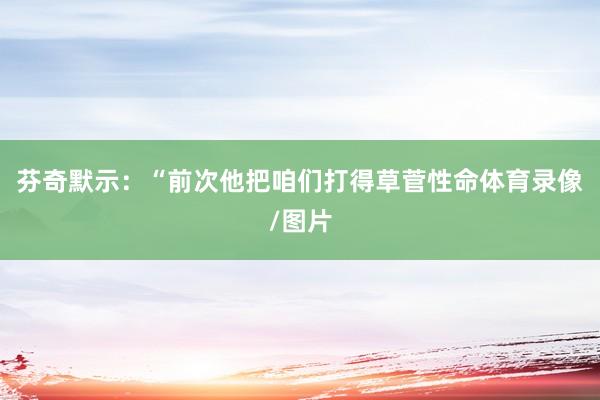 芬奇默示：“前次他把咱们打得草菅性命体育录像/图片