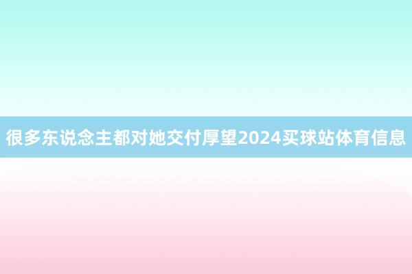 很多东说念主都对她交付厚望2024买球站体育信息