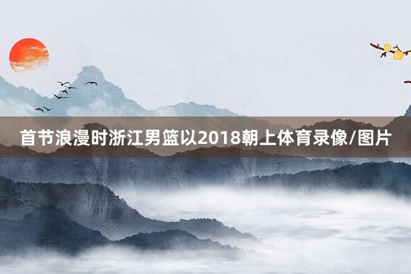 首节浪漫时浙江男篮以2018朝上体育录像/图片