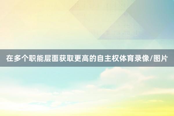 在多个职能层面获取更高的自主权体育录像/图片