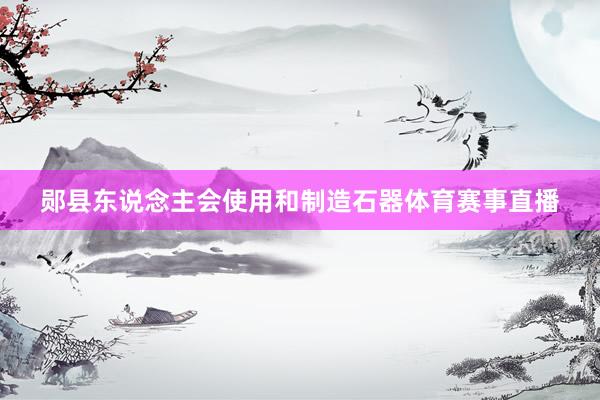 郧县东说念主会使用和制造石器体育赛事直播