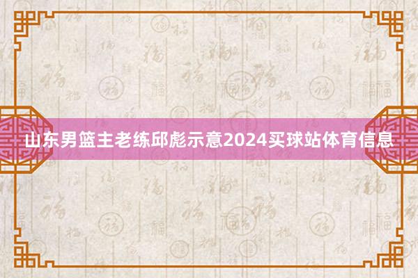 山东男篮主老练邱彪示意2024买球站体育信息