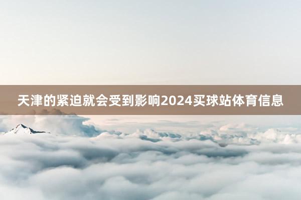 天津的紧迫就会受到影响2024买球站体育信息