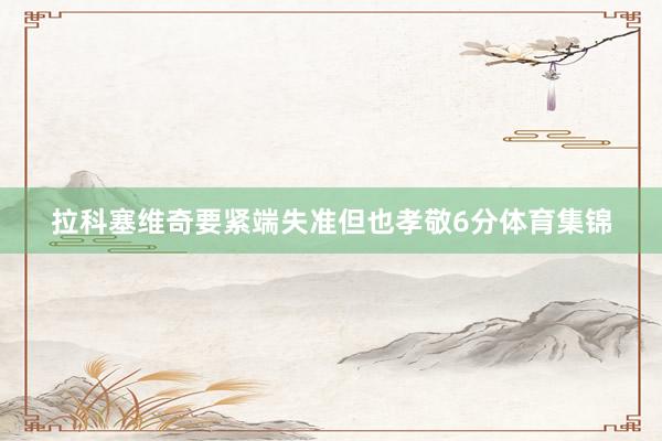 拉科塞维奇要紧端失准但也孝敬6分体育集锦