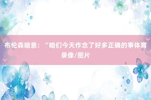 布伦森暗意：“咱们今天作念了好多正确的事体育录像/图片