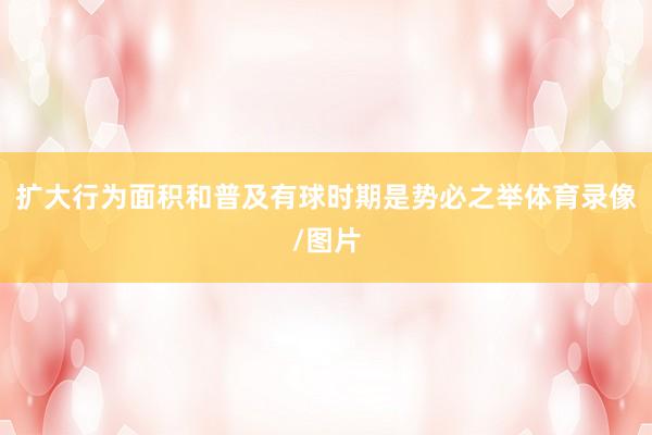 扩大行为面积和普及有球时期是势必之举体育录像/图片
