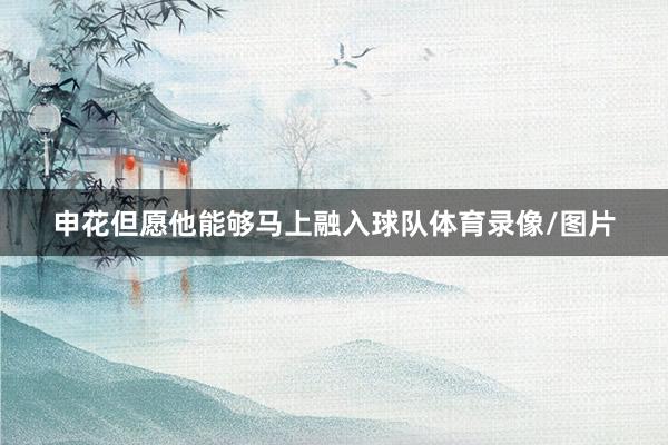 申花但愿他能够马上融入球队体育录像/图片