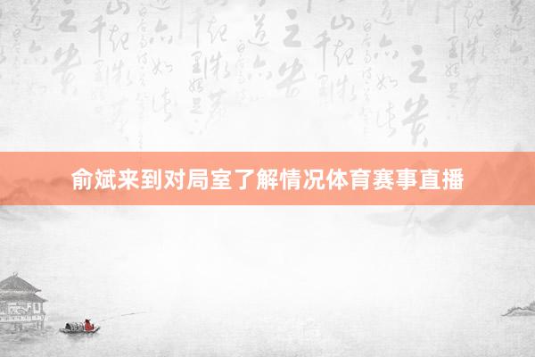 俞斌来到对局室了解情况体育赛事直播