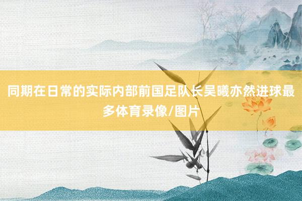 同期在日常的实际内部前国足队长吴曦亦然进球最多体育录像/图片