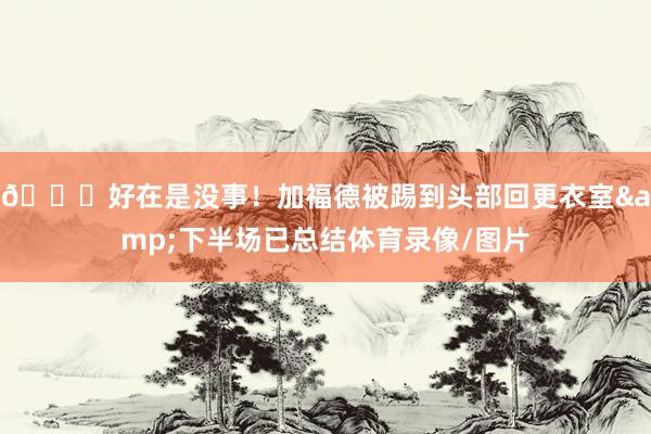 😖好在是没事！加福德被踢到头部回更衣室&下半场已总结体育录像/图片