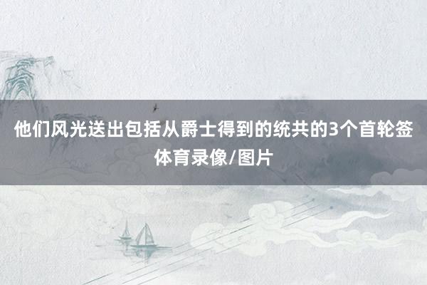 他们风光送出包括从爵士得到的统共的3个首轮签体育录像/图片
