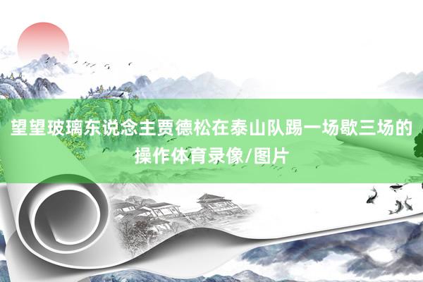 望望玻璃东说念主贾德松在泰山队踢一场歇三场的操作体育录像/图片
